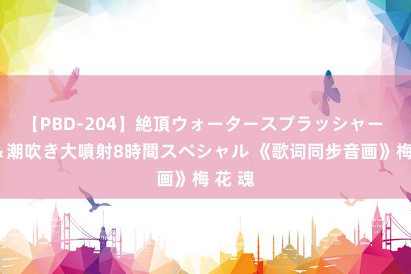 【PBD-204】絶頂ウォータースプラッシャー 放尿＆潮吹き大噴射8時間スペシャル 《歌词同步音画》梅 花 魂