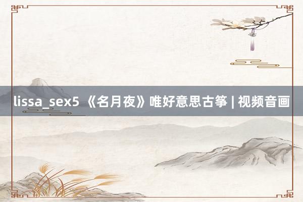 lissa_sex5 《名月夜》唯好意思古筝 | 视频音画