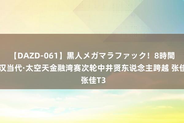 【DAZD-061】黒人メガマラファック！8時間 武汉当代·太空天金融湾赛次轮中井贤东说念主跨越 张佳T3