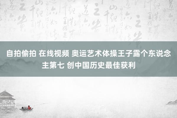 自拍偷拍 在线视频 奥运艺术体操王子露个东说念主第七 创中国历史最佳获利