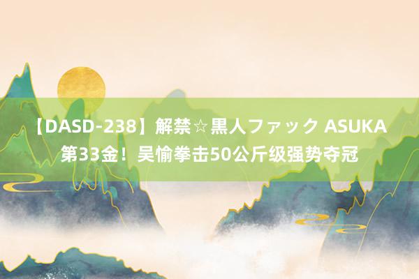 【DASD-238】解禁☆黒人ファック ASUKA 第33金！吴愉拳击50公斤级强势夺冠