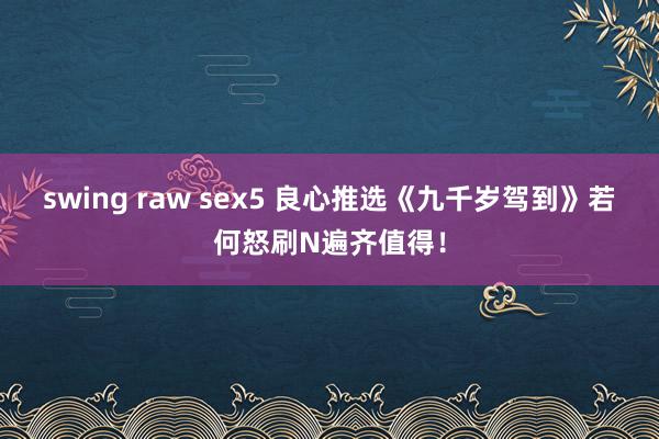 swing raw sex5 良心推选《九千岁驾到》若何怒刷N遍齐值得！