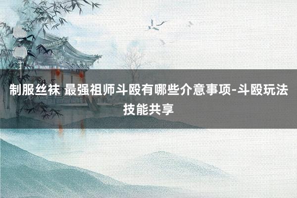 制服丝袜 最强祖师斗殴有哪些介意事项-斗殴玩法技能共享