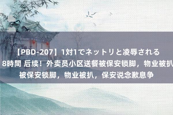 【PBD-207】1対1でネットリと凌辱されるプレミア女優たち 8時間 后续！外卖员小区送餐被保安锁脚，物业被扒，保安说念歉息争