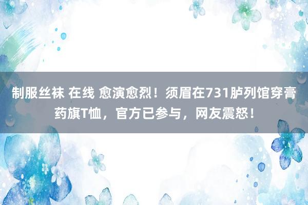 制服丝袜 在线 愈演愈烈！须眉在731胪列馆穿膏药旗T恤，官方已参与，网友震怒！