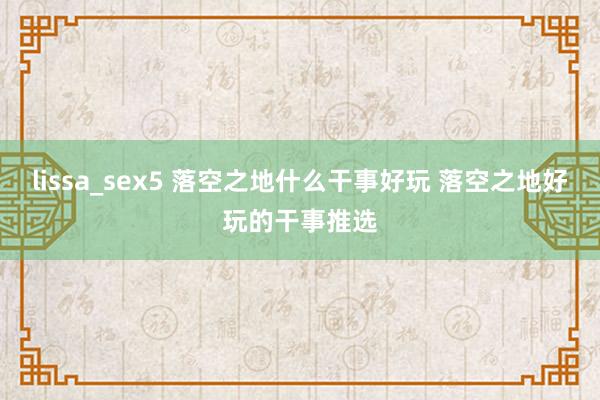 lissa_sex5 落空之地什么干事好玩 落空之地好玩的干事推选