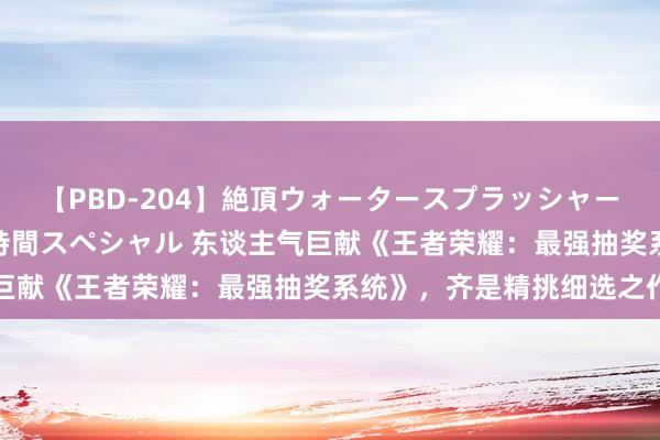 【PBD-204】絶頂ウォータースプラッシャー 放尿＆潮吹き大噴射8時間スペシャル 东谈主气巨献《王者荣耀：最强抽奖系统》，齐是精挑细选之作