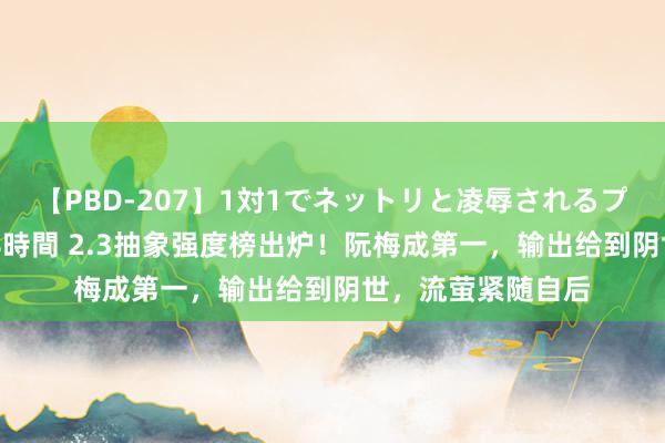 【PBD-207】1対1でネットリと凌辱されるプレミア女優たち 8時間 2.3抽象强度榜出炉！阮梅成第一，输出给到阴世，流萤紧随自后