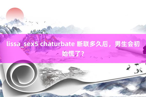 lissa_sex5 chaturbate 断联多久后，男生会初始慌了？