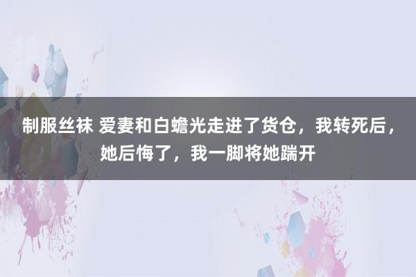 制服丝袜 爱妻和白蟾光走进了货仓，我转死后，她后悔了，我一脚将她踹开