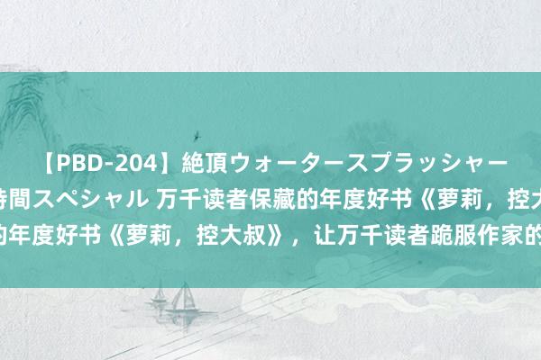 【PBD-204】絶頂ウォータースプラッシャー 放尿＆潮吹き大噴射8時間スペシャル 万千读者保藏的年度好书《萝莉，控大叔》，让万千读者跪服作家的套路！