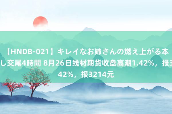 【HNDB-021】キレイなお姉さんの燃え上がる本物中出し交尾4時間 8月26日线材期货收盘高潮1.42%，报3214元