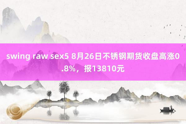 swing raw sex5 8月26日不锈钢期货收盘高涨0.8%，报13810元