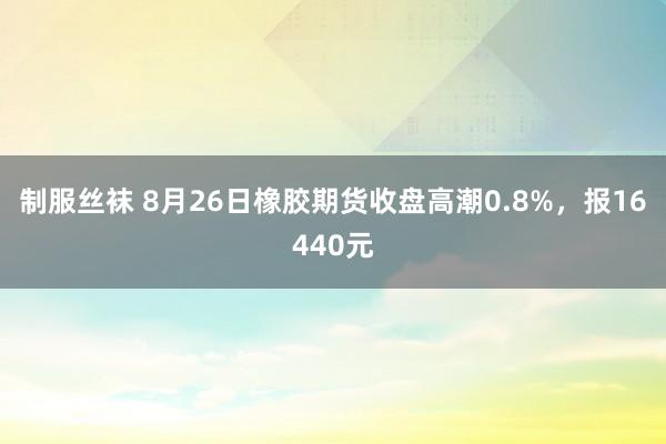 制服丝袜 8月26日橡胶期货收盘高潮0.8%，报16440元