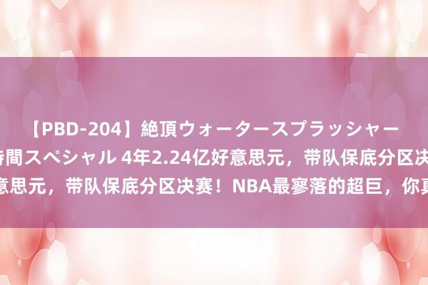 【PBD-204】絶頂ウォータースプラッシャー 放尿＆潮吹き大噴射8時間スペシャル 4年2.24亿好意思元，带队保底分区决赛！NBA最寥落的超巨，你真老了