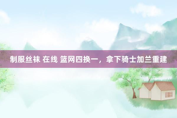 制服丝袜 在线 篮网四换一，拿下骑士加兰重建