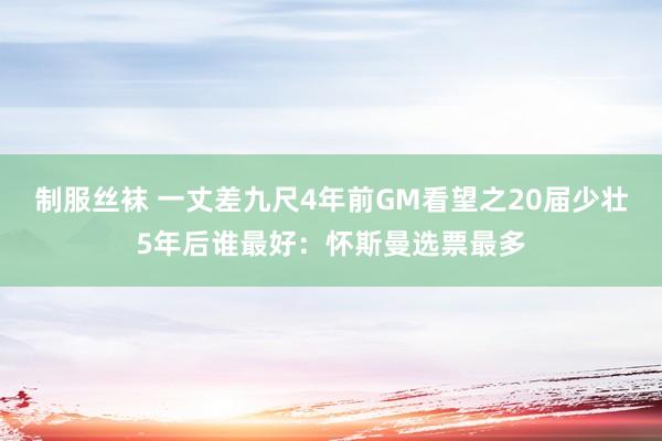 制服丝袜 一丈差九尺4年前GM看望之20届少壮5年后谁最好：怀斯曼选票最多