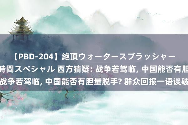 【PBD-204】絶頂ウォータースプラッシャー 放尿＆潮吹き大噴射8時間スペシャル 西方猜疑: 战争若驾临， 中国能否有胆量脱手? 群众回报一语谈破