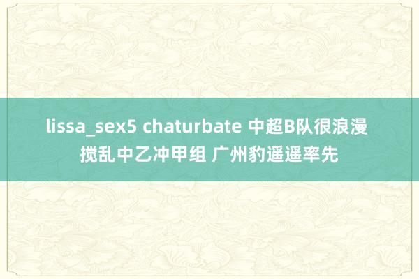 lissa_sex5 chaturbate 中超B队很浪漫 搅乱中乙冲甲组 广州豹遥遥率先