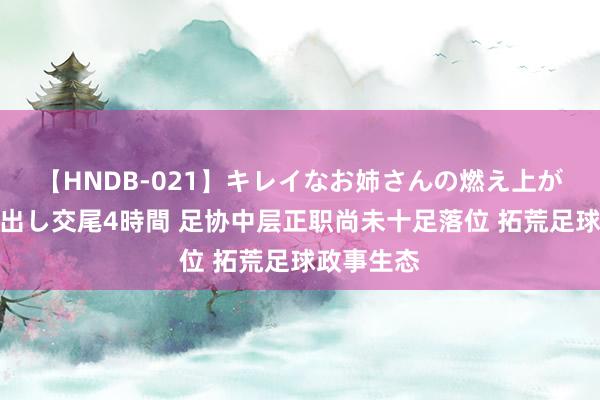 【HNDB-021】キレイなお姉さんの燃え上がる本物中出し交尾4時間 足协中层正职尚未十足落位 拓荒足球政事生态