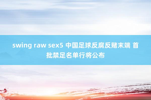 swing raw sex5 中国足球反腐反赌末端 首批禁足名单行将公布