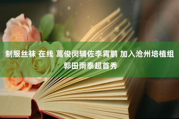 制服丝袜 在线 蒿俊闵辅佐李霄鹏 加入沧州培植组 郭田雨泰超首秀