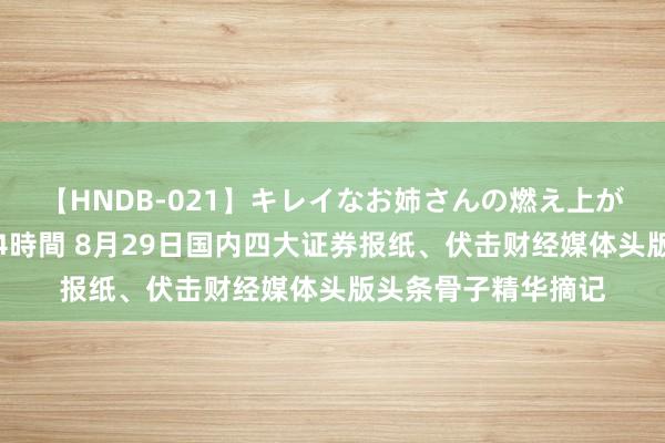 【HNDB-021】キレイなお姉さんの燃え上がる本物中出し交尾4時間 8月29日国内四大证券报纸、伏击财经媒体头版头条骨子精华摘记