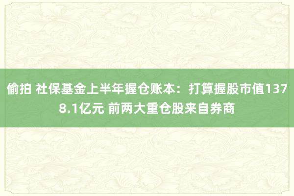 偷拍 社保基金上半年握仓账本：打算握股市值1378.1亿元 前两大重仓股来自券商