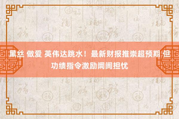 黑丝 做爱 英伟达跳水！最新财报推崇超预期 但功绩指令激励阛阓担忧