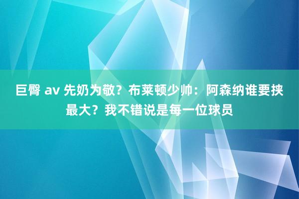 巨臀 av 先奶为敬？布莱顿少帅：阿森纳谁要挟最大？我不错说是每一位球员