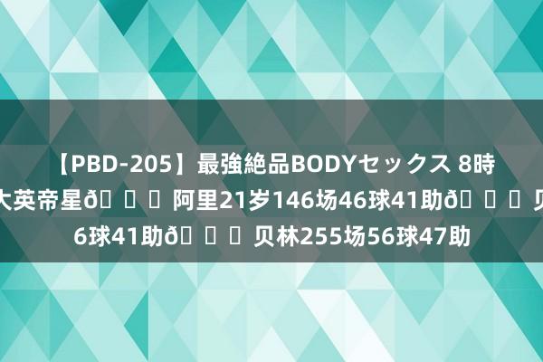 【PBD-205】最強絶品BODYセックス 8時間スペシャル 曾经大英帝星?阿里21岁146场46球41助?贝林255场56球47助