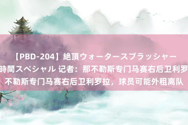 【PBD-204】絶頂ウォータースプラッシャー 放尿＆潮吹き大噴射8時間スペシャル 记者：那不勒斯专门马赛右后卫利罗拉，球员可能外租离队