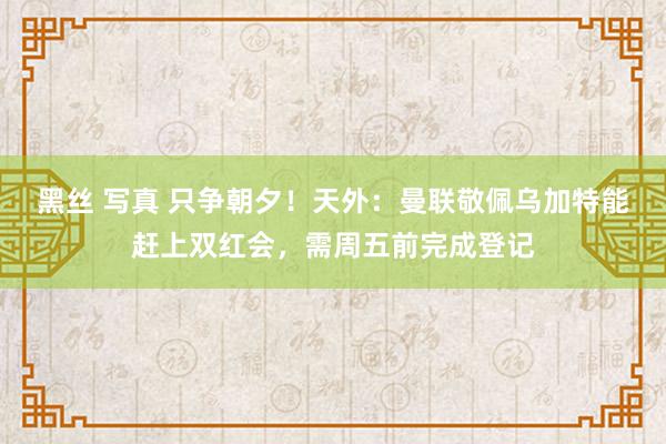 黑丝 写真 只争朝夕！天外：曼联敬佩乌加特能赶上双红会，需周五前完成登记