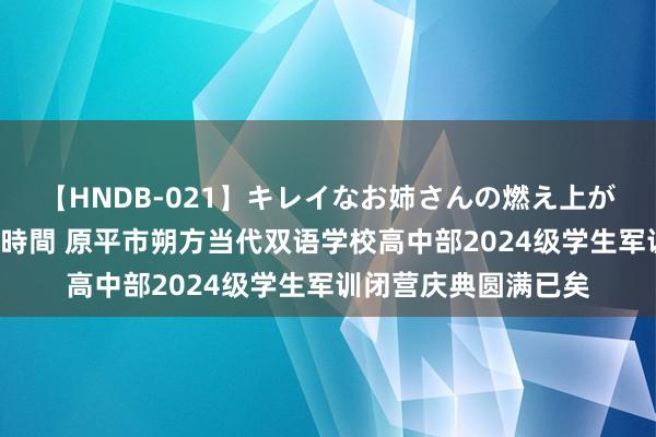 【HNDB-021】キレイなお姉さんの燃え上がる本物中出し交尾4時間 原平市朔方当代双语学校高中部2024级学生军训闭营庆典圆满已矣