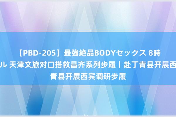 【PBD-205】最強絶品BODYセックス 8時間スペシャル 天津文旅对口搭救昌齐系列步履丨赴丁青县开展西宾调研步履