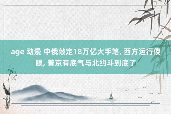 age 动漫 中俄敲定18万亿大手笔， 西方运行傻眼， 普京有底气与北约斗到底了