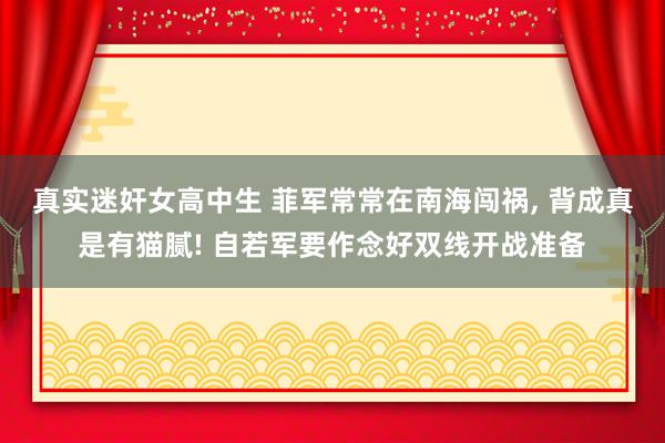 真实迷奸女高中生 菲军常常在南海闯祸， 背成真是有猫腻! 自若军要作念好双线开战准备