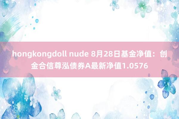 hongkongdoll nude 8月28日基金净值：创金合信尊泓债券A最新净值1.0576