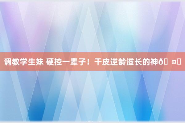 调教学生妹 硬控一辈子！干皮逆龄滋长的神🤍