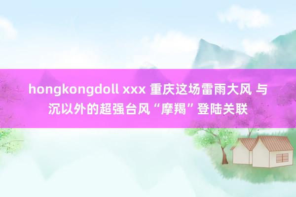 hongkongdoll xxx 重庆这场雷雨大风 与沉以外的超强台风“摩羯”登陆关联