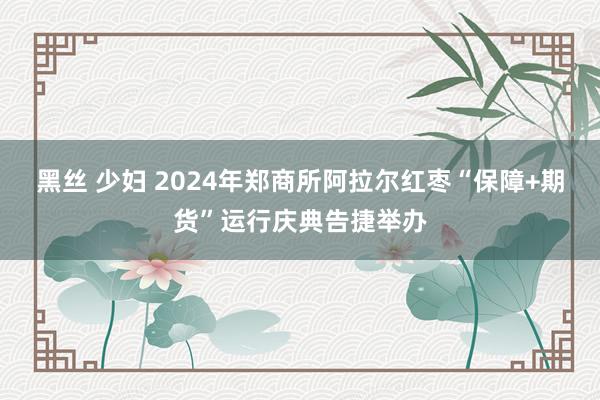 黑丝 少妇 2024年郑商所阿拉尔红枣“保障+期货”运行庆典告捷举办