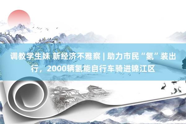 调教学生妹 新经济不雅察 | 助力市民“氢”装出行，2000辆氢能自行车骑进锦江区