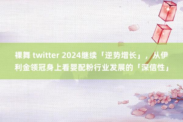 裸舞 twitter 2024继续「逆势增长」，从伊利金领冠身上看婴配粉行业发展的「深信性」