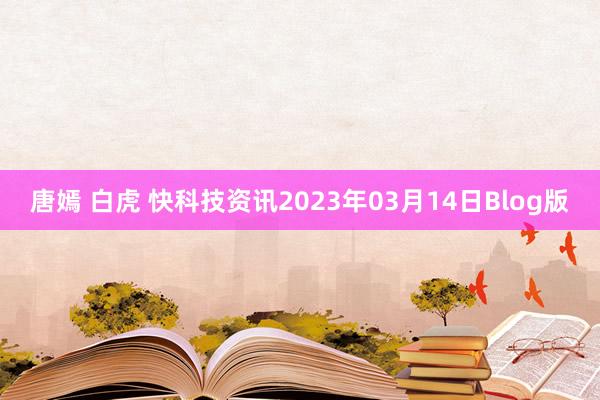 唐嫣 白虎 快科技资讯2023年03月14日Blog版