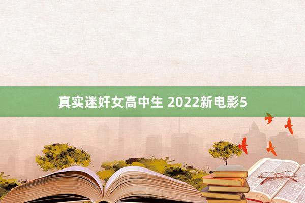 真实迷奸女高中生 2022新电影5