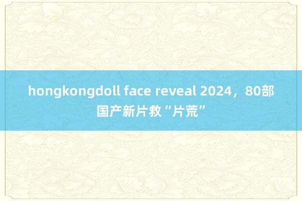 hongkongdoll face reveal 2024，80部国产新片救“片荒”