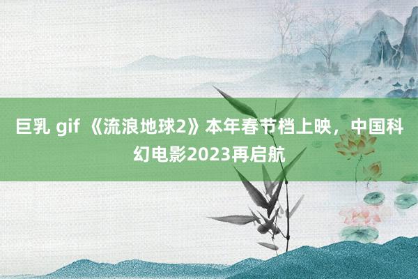 巨乳 gif 《流浪地球2》本年春节档上映，中国科幻电影2023再启航