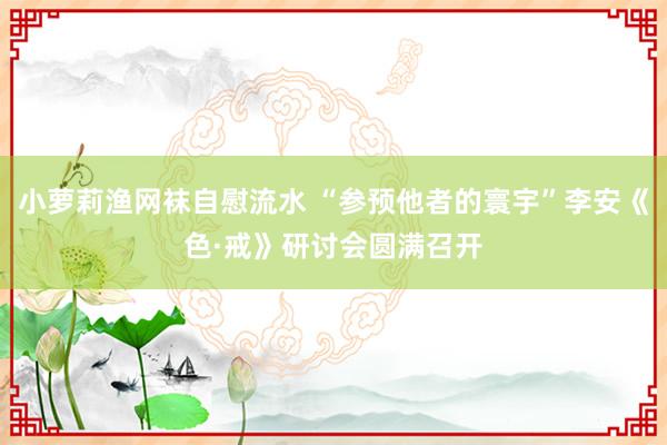 小萝莉渔网袜自慰流水 “参预他者的寰宇”李安《色·戒》研讨会圆满召开