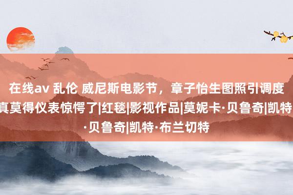 在线av 乱伦 威尼斯电影节，章子怡生图照引调度，看完后真莫得仪表惊愕了|红毯|影视作品|莫妮卡·贝鲁奇|凯特·布兰切特