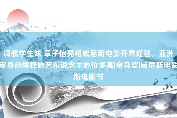 调教学生妹 章子怡亮相威尼斯电影开幕红毯，亚洲评审身份解释她艺东说念主地位多高|金马奖|威尼斯电影节